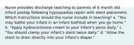 Nurse provides discharge teaching to parents of 6 month old infant postop following hypospadias repair with stent placement. Which instructions should the nurse include in teaching? a. "You may bathe your infant in an infant bathtub when you go home." b. "Apply hydrocortisone cream to your infant's penis daily." c. "You should clamp your infant's stent twice daily." d. "Allow the stent to drain directly into your infant's diaper."