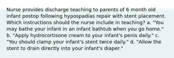 Nurse provides discharge teaching to parents of 6 month old infant postop following hypospadias repair with stent placement. Which instructions should the nurse include in teaching? a. "You may bathe your infant in an infant bathtub when you go home." b. "Apply hydrocortisone cream to your infant's penis daily." c. "You should clamp your infant's stent twice daily." d. "Allow the stent to drain directly into your infant's diaper."