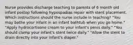 Nurse provides discharge teaching to parents of 6 month old infant postop following hypospadias repair with stent placement. Which instructions should the nurse include in teaching? "You may bathe your infant in an infant bathtub when you go home." "Apply hydrocortisone cream to your infant's penis daily." "You should clamp your infant's stent twice daily." "Allow the stent to drain directly into your infant's diaper."