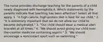 The nurse provides discharge teaching for the parents of a child newly diagnosed with hemophilia A. Which statements by the parents indicate that teaching has been effective? Select all that apply. 1. "A high-calorie, high-protein diet is best for our child." 2. "It is extremely important that we do not allow our child to become dehydrated." 3. "Our child should wear a medical alert bracelet at all times." 4. "We should avoid giving our child over-the-counter medicine containing aspirin." 5. "We should encourage a noncontact sport such as swimming."