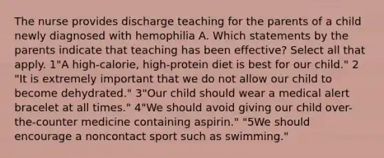 The nurse provides discharge teaching for the parents of a child newly diagnosed with hemophilia A. Which statements by the parents indicate that teaching has been effective? Select all that apply. 1"A high-calorie, high-protein diet is best for our child." 2 "It is extremely important that we do not allow our child to become dehydrated." 3"Our child should wear a medical alert bracelet at all times." 4"We should avoid giving our child over-the-counter medicine containing aspirin." "5We should encourage a noncontact sport such as swimming."