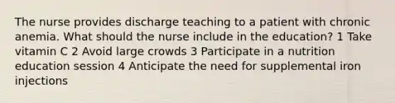 The nurse provides discharge teaching to a patient with chronic anemia. What should the nurse include in the education? 1 Take vitamin C 2 Avoid large crowds 3 Participate in a nutrition education session 4 Anticipate the need for supplemental iron injections