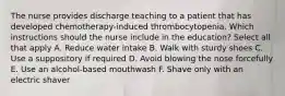 The nurse provides discharge teaching to a patient that has developed chemotherapy-induced thrombocytopenia. Which instructions should the nurse include in the education? Select all that apply A. Reduce water intake B. Walk with sturdy shoes C. Use a suppository if required D. Avoid blowing the nose forcefully E. Use an alcohol-based mouthwash F. Shave only with an electric shaver