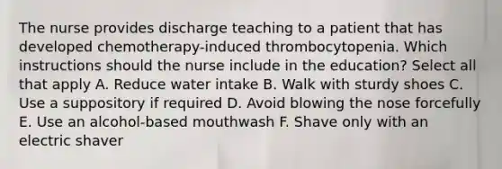 The nurse provides discharge teaching to a patient that has developed chemotherapy-induced thrombocytopenia. Which instructions should the nurse include in the education? Select all that apply A. Reduce water intake B. Walk with sturdy shoes C. Use a suppository if required D. Avoid blowing the nose forcefully E. Use an alcohol-based mouthwash F. Shave only with an electric shaver