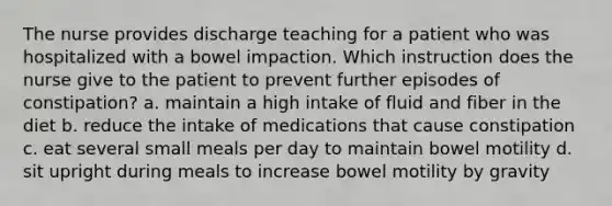 The nurse provides discharge teaching for a patient who was hospitalized with a bowel impaction. Which instruction does the nurse give to the patient to prevent further episodes of constipation? a. maintain a high intake of fluid and fiber in the diet b. reduce the intake of medications that cause constipation c. eat several small meals per day to maintain bowel motility d. sit upright during meals to increase bowel motility by gravity