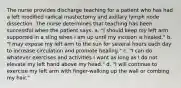 The nurse provides discharge teaching for a patient who has had a left modified radical mastectomy and axillary lymph node dissection. The nurse determines that teaching has been successful when the patient says, a. "I should keep my left arm supported in a sling when I am up until my incision is healed." b. "I may expose my left arm to the sun for several hours each day to increase circulation and promote healing." c. "I can do whatever exercises and activities I want as long as I do not elevate my left hand above my head." d. "I will continue to exercise my left arm with finger-walking up the wall or combing my hair."