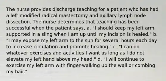 The nurse provides discharge teaching for a patient who has had a left modified radical mastectomy and axillary lymph node dissection. The nurse determines that teaching has been successful when the patient says, a. "I should keep my left arm supported in a sling when I am up until my incision is healed." b. "I may expose my left arm to the sun for several hours each day to increase circulation and promote healing." c. "I can do whatever exercises and activities I want as long as I do not elevate my left hand above my head." d. "I will continue to exercise my left arm with finger-walking up the wall or combing my hair."