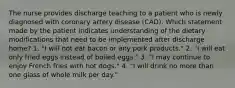 The nurse provides discharge teaching to a patient who is newly diagnosed with coronary artery disease (CAD). Which statement made by the patient indicates understanding of the dietary modifications that need to be implemented after discharge home? 1. "I will not eat bacon or any pork products." 2. "I will eat only fried eggs instead of boiled eggs." 3. "I may continue to enjoy French fries with hot dogs." 4. "I will drink no more than one glass of whole milk per day."