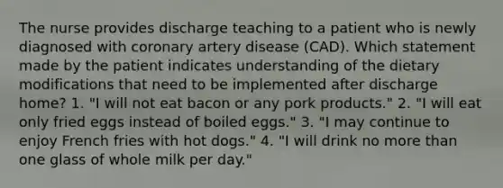 The nurse provides discharge teaching to a patient who is newly diagnosed with coronary artery disease (CAD). Which statement made by the patient indicates understanding of the dietary modifications that need to be implemented after discharge home? 1. "I will not eat bacon or any pork products." 2. "I will eat only fried eggs instead of boiled eggs." 3. "I may continue to enjoy French fries with hot dogs." 4. "I will drink no more than one glass of whole milk per day."