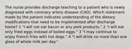 The nurse provides discharge teaching to a patient who is newly diagnosed with coronary artery disease (CAD). Which statement made by the patient indicates understanding of the dietary modifications that need to be implemented after discharge home? 1 "I will not eat bacon or any pork products." 2 "I will eat only fried eggs instead of boiled eggs." 3 "I may continue to enjoy French fries with hot dogs." 4 "I will drink no more than one glass of whole milk per day."