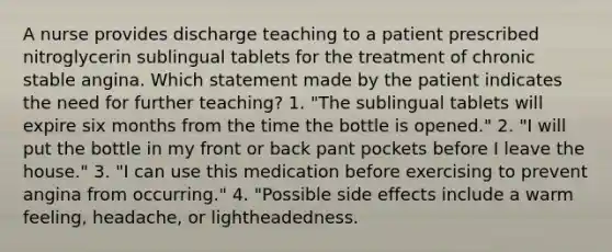 A nurse provides discharge teaching to a patient prescribed nitroglycerin sublingual tablets for the treatment of chronic stable angina. Which statement made by the patient indicates the need for further teaching? 1. "The sublingual tablets will expire six months from the time the bottle is opened." 2. "I will put the bottle in my front or back pant pockets before I leave the house." 3. "I can use this medication before exercising to prevent angina from occurring." 4. "Possible side effects include a warm feeling, headache, or lightheadedness.