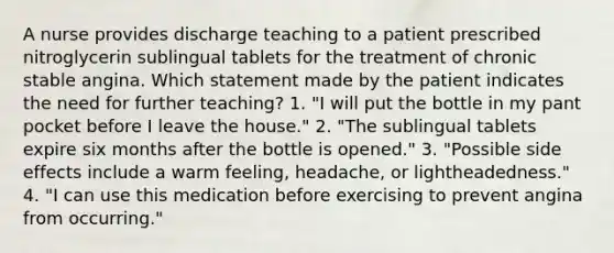 A nurse provides discharge teaching to a patient prescribed nitroglycerin sublingual tablets for the treatment of chronic stable angina. Which statement made by the patient indicates the need for further teaching? 1. "I will put the bottle in my pant pocket before I leave the house." 2. "The sublingual tablets expire six months after the bottle is opened." 3. "Possible side effects include a warm feeling, headache, or lightheadedness." 4. "I can use this medication before exercising to prevent angina from occurring."