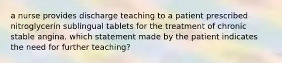 a nurse provides discharge teaching to a patient prescribed nitroglycerin sublingual tablets for the treatment of chronic stable angina. which statement made by the patient indicates the need for further teaching?