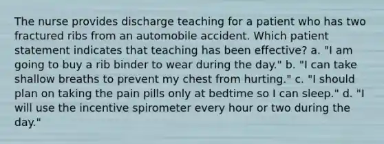 The nurse provides discharge teaching for a patient who has two fractured ribs from an automobile accident. Which patient statement indicates that teaching has been effective? a. "I am going to buy a rib binder to wear during the day." b. "I can take shallow breaths to prevent my chest from hurting." c. "I should plan on taking the pain pills only at bedtime so I can sleep." d. "I will use the incentive spirometer every hour or two during the day."