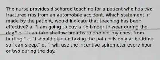 The nurse provides discharge teaching for a patient who has two fractured ribs from an automobile accident. Which statement, if made by the patient, would indicate that teaching has been effective? a. "I am going to buy a rib binder to wear during the day." b. "I can take shallow breaths to prevent my chest from hurting." c. "I should plan on taking the pain pills only at bedtime so I can sleep." d. "I will use the incentive spirometer every hour or two during the day."