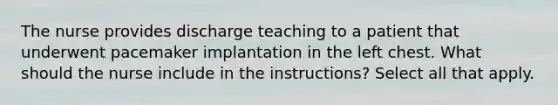 The nurse provides discharge teaching to a patient that underwent pacemaker implantation in the left chest. What should the nurse include in the instructions? Select all that apply.