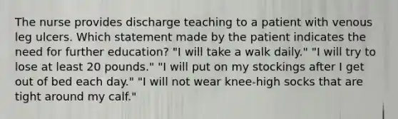 The nurse provides discharge teaching to a patient with venous leg ulcers. Which statement made by the patient indicates the need for further education? "I will take a walk daily." "I will try to lose at least 20 pounds." "I will put on my stockings after I get out of bed each day." "I will not wear knee-high socks that are tight around my calf."