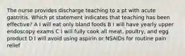 The nurse provides discharge teaching to a pt with acute gastritis. Which pt statement indicates that teaching has been effective? A I will eat only bland foods B I will have yearly upper endoscopy exams C I will fully cook all meat, poultry, and egg product D I will avoid using aspirin or NSAIDs for routine pain relief