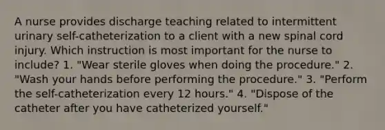 A nurse provides discharge teaching related to intermittent urinary self-catheterization to a client with a new spinal cord injury. Which instruction is most important for the nurse to include? 1. "Wear sterile gloves when doing the procedure." 2. "Wash your hands before performing the procedure." 3. "Perform the self-catheterization every 12 hours." 4. "Dispose of the catheter after you have catheterized yourself."