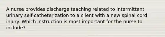 A nurse provides discharge teaching related to intermittent urinary self-catheterization to a client with a new spinal cord injury. Which instruction is most important for the nurse to include?