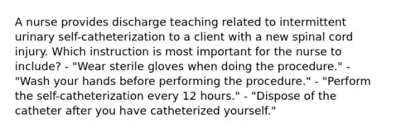 A nurse provides discharge teaching related to intermittent urinary self-catheterization to a client with a new spinal cord injury. Which instruction is most important for the nurse to include? - "Wear sterile gloves when doing the procedure." - "Wash your hands before performing the procedure." - "Perform the self-catheterization every 12 hours." - "Dispose of the catheter after you have catheterized yourself."