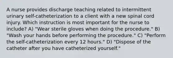 A nurse provides discharge teaching related to intermittent urinary self-catheterization to a client with a new spinal cord injury. Which instruction is most important for the nurse to include? A) "Wear sterile gloves when doing the procedure." B) "Wash your hands before performing the procedure." C) "Perform the self-catheterization every 12 hours." D) "Dispose of the catheter after you have catheterized yourself."