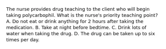 The nurse provides drug teaching to the client who will begin taking polycarbophil. What is the nurse's priority teaching point? A. Do not eat or drink anything for 2 hours after taking the medication. B. Take at night before bedtime. C. Drink lots of water when taking the drug. D. The drug can be taken up to six times per day.