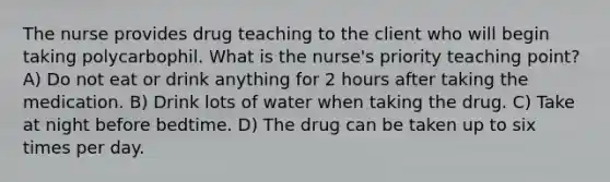 The nurse provides drug teaching to the client who will begin taking polycarbophil. What is the nurse's priority teaching point? A) Do not eat or drink anything for 2 hours after taking the medication. B) Drink lots of water when taking the drug. C) Take at night before bedtime. D) The drug can be taken up to six times per day.