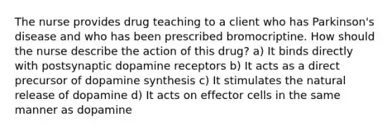 The nurse provides drug teaching to a client who has Parkinson's disease and who has been prescribed bromocriptine. How should the nurse describe the action of this drug? a) It binds directly with postsynaptic dopamine receptors b) It acts as a direct precursor of dopamine synthesis c) It stimulates the natural release of dopamine d) It acts on effector cells in the same manner as dopamine