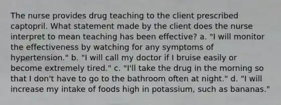 The nurse provides drug teaching to the client prescribed captopril. What statement made by the client does the nurse interpret to mean teaching has been effective? a. "I will monitor the effectiveness by watching for any symptoms of hypertension." b. "I will call my doctor if I bruise easily or become extremely tired." c. "I'll take the drug in the morning so that I don't have to go to the bathroom often at night." d. "I will increase my intake of foods high in potassium, such as bananas."