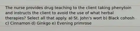 The nurse provides drug teaching to the client taking phenytoin and instructs the client to avoid the use of what herbal therapies? Select all that apply. a) St. John's wort b) Black cohosh c) Cinnamon d) Ginkgo e) Evening primrose