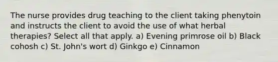 The nurse provides drug teaching to the client taking phenytoin and instructs the client to avoid the use of what herbal therapies? Select all that apply. a) Evening primrose oil b) Black cohosh c) St. John's wort d) Ginkgo e) Cinnamon