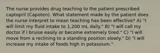 The nurse provides drug teaching to the patient prescribed captopril (Capoten). What statement made by the patient does the nurse interpret to mean teaching has been effective? A) "I will limit my fluid intake to 1,200 mL daily." B) "I will call my doctor if I bruise easily or become extremely tired." C) "I will move from a reclining to a standing position slowly." D) "I will increase my intake of foods high in potassium."