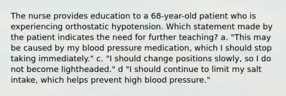 The nurse provides education to a 68-year-old patient who is experiencing orthostatic hypotension. Which statement made by the patient indicates the need for further teaching? a. "This may be caused by my blood pressure medication, which I should stop taking immediately." c. "I should change positions slowly, so I do not become lightheaded." d "I should continue to limit my salt intake, which helps prevent high blood pressure."