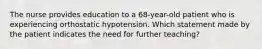 The nurse provides education to a 68-year-old patient who is experiencing orthostatic hypotension. Which statement made by the patient indicates the need for further teaching?