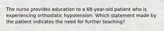 The nurse provides education to a 68-year-old patient who is experiencing orthostatic hypotension. Which statement made by the patient indicates the need for further teaching?