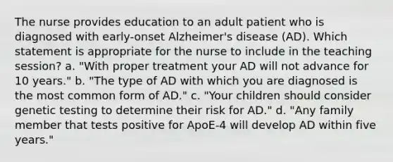 The nurse provides education to an adult patient who is diagnosed with early-onset Alzheimer's disease (AD). Which statement is appropriate for the nurse to include in the teaching session? a. "With proper treatment your AD will not advance for 10 years." b. "The type of AD with which you are diagnosed is the most common form of AD." c. "Your children should consider genetic testing to determine their risk for AD." d. "Any family member that tests positive for ApoE-4 will develop AD within five years."