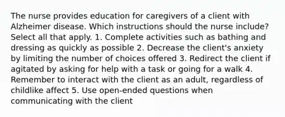 The nurse provides education for caregivers of a client with Alzheimer disease. Which instructions should the nurse include? Select all that apply. 1. Complete activities such as bathing and dressing as quickly as possible 2. Decrease the client's anxiety by limiting the number of choices offered 3. Redirect the client if agitated by asking for help with a task or going for a walk 4. Remember to interact with the client as an adult, regardless of childlike affect 5. Use open-ended questions when communicating with the client