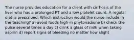 The nurse provides education for a client with cirrhosis of the liver who has a prolonged PT and a low platelet count. A regular diet is prescribed. Which instruction would the nurse include in the teaching? a) avoid foods high in phytonadione b) check the pulse several times a day c) drink a glass of milk when taking aspirin d) report signs of bleeding no matter how slight