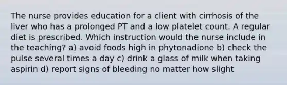 The nurse provides education for a client with cirrhosis of the liver who has a prolonged PT and a low platelet count. A regular diet is prescribed. Which instruction would the nurse include in the teaching? a) avoid foods high in phytonadione b) check the pulse several times a day c) drink a glass of milk when taking aspirin d) report signs of bleeding no matter how slight