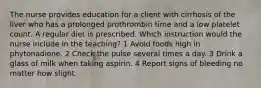 The nurse provides education for a client with cirrhosis of the liver who has a prolonged prothrombin time and a low platelet count. A regular diet is prescribed. Which instruction would the nurse include in the teaching? 1 Avoid foods high in phytonadione. 2 Check the pulse several times a day. 3 Drink a glass of milk when taking aspirin. 4 Report signs of bleeding no matter how slight.