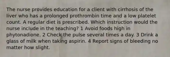 The nurse provides education for a client with cirrhosis of the liver who has a prolonged prothrombin time and a low platelet count. A regular diet is prescribed. Which instruction would the nurse include in the teaching? 1 Avoid foods high in phytonadione. 2 Check the pulse several times a day. 3 Drink a glass of milk when taking aspirin. 4 Report signs of bleeding no matter how slight.