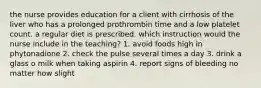 the nurse provides education for a client with cirrhosis of the liver who has a prolonged prothrombin time and a low platelet count. a regular diet is prescribed. which instruction would the nurse include in the teaching? 1. avoid foods high in phytonadione 2. check the pulse several times a day 3. drink a glass o milk when taking aspirin 4. report signs of bleeding no matter how slight