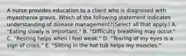 A nurse provides education to a client who is diagnosed with myasthenia gravis. Which of the following statement indicates understanding of disease management?(Select all that apply.) A. "Eating slowly is important." B. "Difficulty breathing may occur." C. "Resting helps when I feel weak." D. "Tearing of my eyes is a sign of crisis." E. "Sitting in the hot tub helps my muscles."