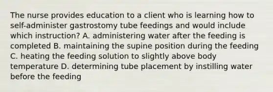 The nurse provides education to a client who is learning how to self-administer gastrostomy tube feedings and would include which instruction? A. administering water after the feeding is completed B. maintaining the supine position during the feeding C. heating the feeding solution to slightly above body temperature D. determining tube placement by instilling water before the feeding