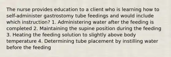 The nurse provides education to a client who is learning how to self-administer gastrostomy tube feedings and would include which instruction? 1. Administering water after the feeding is completed 2. Maintaining the supine position during the feeding 3. Heating the feeding solution to slightly above body temperature 4. Determining tube placement by instilling water before the feeding