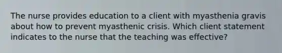 The nurse provides education to a client with myasthenia gravis about how to prevent myasthenic crisis. Which client statement indicates to the nurse that the teaching was effective?