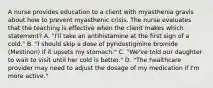 A nurse provides education to a client with myasthenia gravis about how to prevent myasthenic crisis. The nurse evaluates that the teaching is effective when the client makes which statement? A. "I'll take an antihistamine at the first sign of a cold." B. "I should skip a dose of pyridostigmine bromide (Mestinon) if it upsets my stomach." C. "We've told our daughter to wait to visit until her cold is better." D. "The healthcare provider may need to adjust the dosage of my medication if I'm more active."