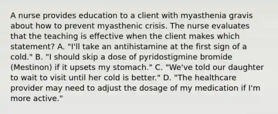 A nurse provides education to a client with myasthenia gravis about how to prevent myasthenic crisis. The nurse evaluates that the teaching is effective when the client makes which statement? A. "I'll take an antihistamine at the first sign of a cold." B. "I should skip a dose of pyridostigmine bromide (Mestinon) if it upsets my stomach." C. "We've told our daughter to wait to visit until her cold is better." D. "The healthcare provider may need to adjust the dosage of my medication if I'm more active."