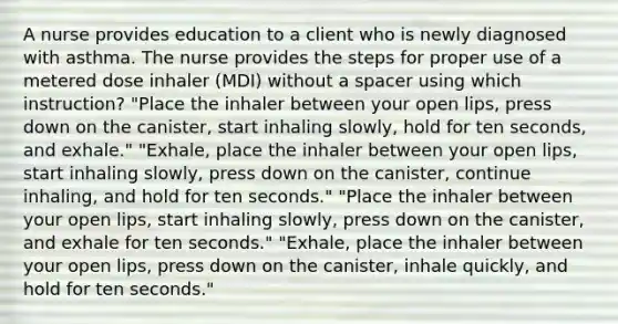 A nurse provides education to a client who is newly diagnosed with asthma. The nurse provides the steps for proper use of a metered dose inhaler (MDI) without a spacer using which instruction? "Place the inhaler between your open lips, press down on the canister, start inhaling slowly, hold for ten seconds, and exhale." "Exhale, place the inhaler between your open lips, start inhaling slowly, press down on the canister, continue inhaling, and hold for ten seconds." "Place the inhaler between your open lips, start inhaling slowly, press down on the canister, and exhale for ten seconds." "Exhale, place the inhaler between your open lips, press down on the canister, inhale quickly, and hold for ten seconds."